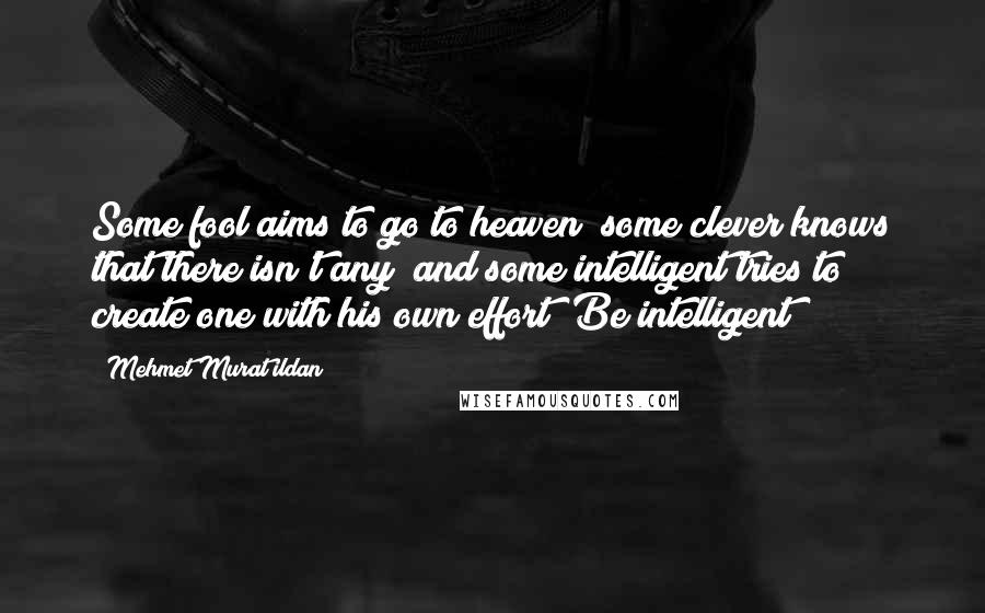 Mehmet Murat Ildan Quotes: Some fool aims to go to heaven; some clever knows that there isn't any; and some intelligent tries to create one with his own effort! Be intelligent!