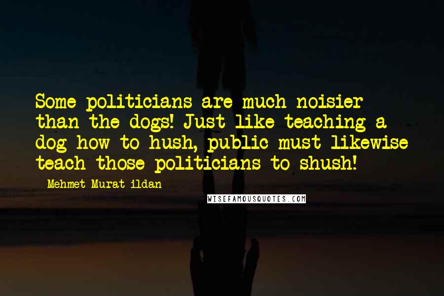 Mehmet Murat Ildan Quotes: Some politicians are much noisier than the dogs! Just like teaching a dog how to hush, public must likewise teach those politicians to shush!