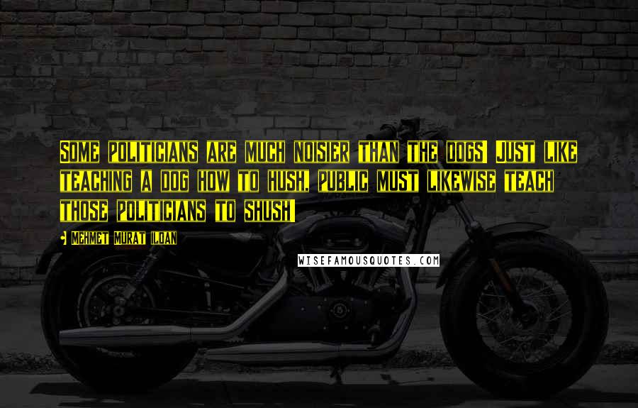 Mehmet Murat Ildan Quotes: Some politicians are much noisier than the dogs! Just like teaching a dog how to hush, public must likewise teach those politicians to shush!