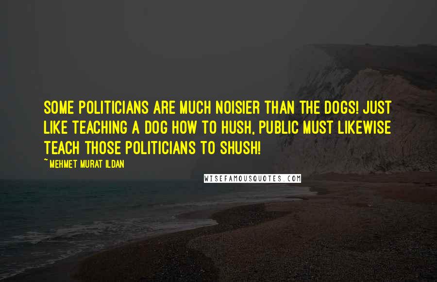 Mehmet Murat Ildan Quotes: Some politicians are much noisier than the dogs! Just like teaching a dog how to hush, public must likewise teach those politicians to shush!