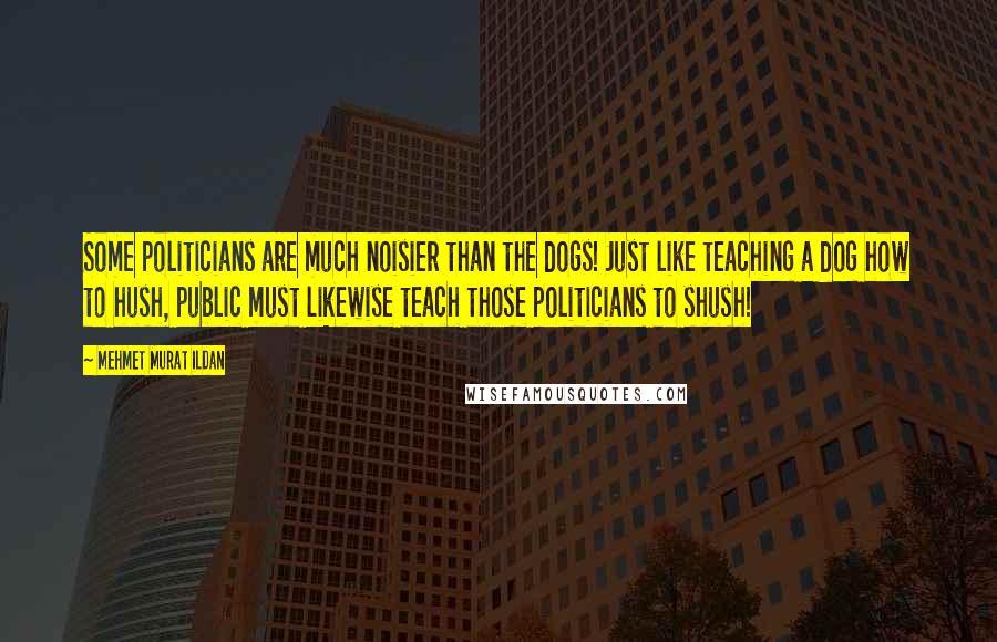 Mehmet Murat Ildan Quotes: Some politicians are much noisier than the dogs! Just like teaching a dog how to hush, public must likewise teach those politicians to shush!