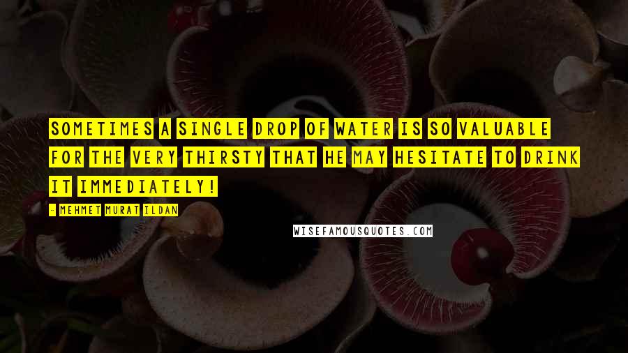 Mehmet Murat Ildan Quotes: Sometimes a single drop of water is so valuable for the very thirsty that he may hesitate to drink it immediately!