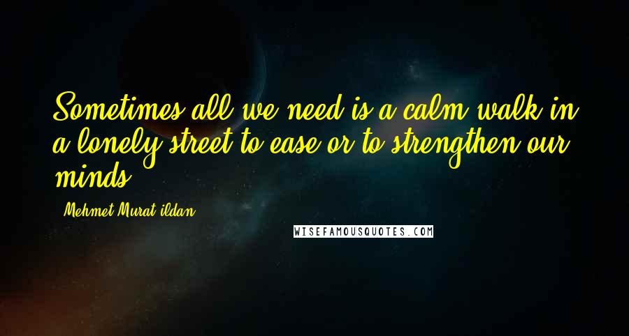 Mehmet Murat Ildan Quotes: Sometimes all we need is a calm walk in a lonely street to ease or to strengthen our minds!