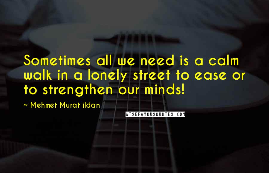 Mehmet Murat Ildan Quotes: Sometimes all we need is a calm walk in a lonely street to ease or to strengthen our minds!