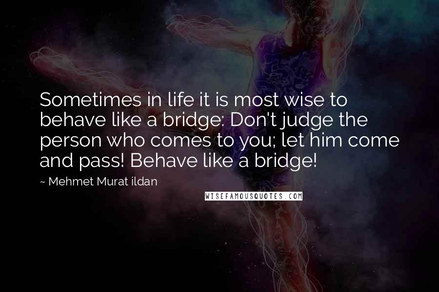 Mehmet Murat Ildan Quotes: Sometimes in life it is most wise to behave like a bridge: Don't judge the person who comes to you; let him come and pass! Behave like a bridge!