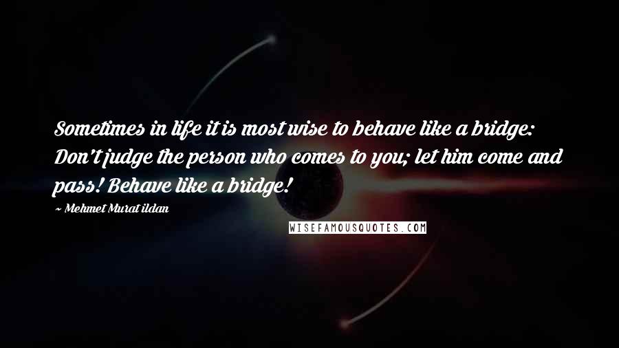 Mehmet Murat Ildan Quotes: Sometimes in life it is most wise to behave like a bridge: Don't judge the person who comes to you; let him come and pass! Behave like a bridge!