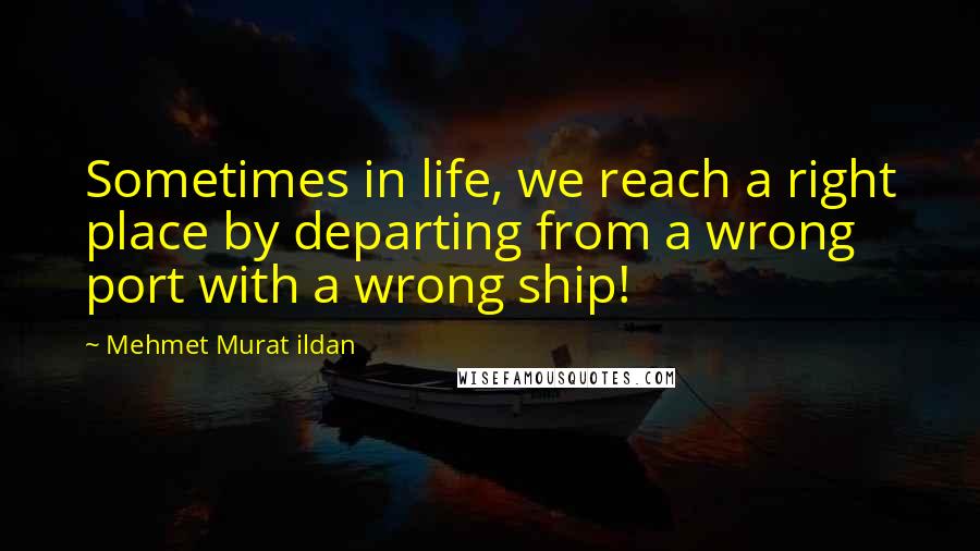 Mehmet Murat Ildan Quotes: Sometimes in life, we reach a right place by departing from a wrong port with a wrong ship!