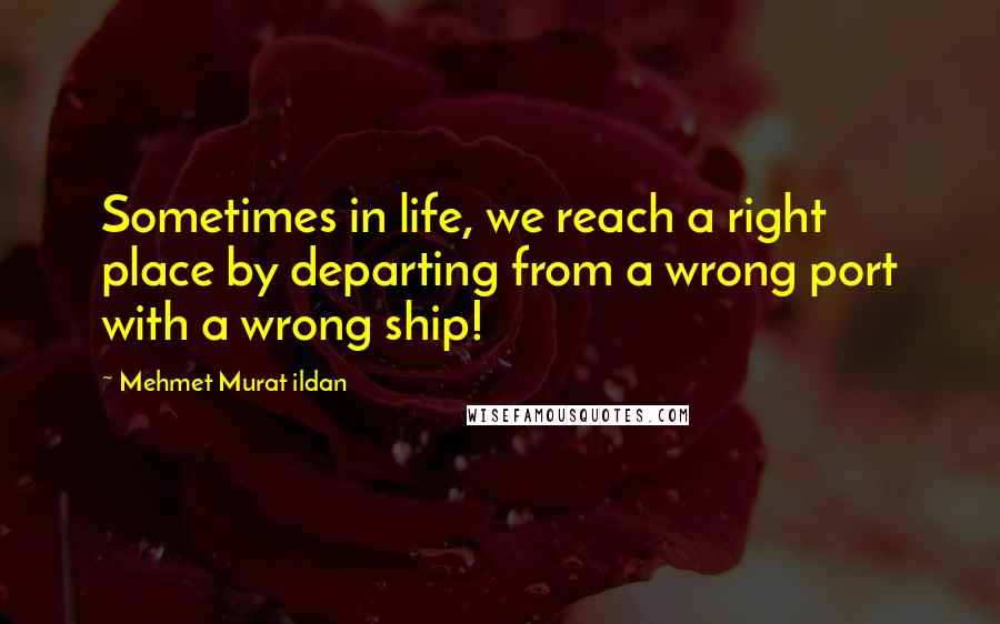 Mehmet Murat Ildan Quotes: Sometimes in life, we reach a right place by departing from a wrong port with a wrong ship!