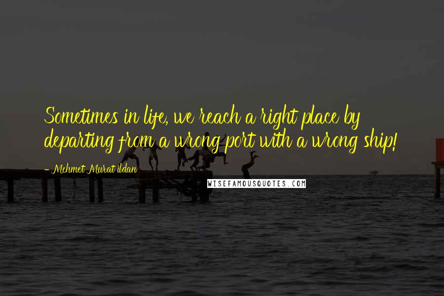 Mehmet Murat Ildan Quotes: Sometimes in life, we reach a right place by departing from a wrong port with a wrong ship!