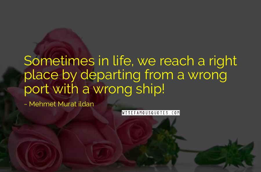 Mehmet Murat Ildan Quotes: Sometimes in life, we reach a right place by departing from a wrong port with a wrong ship!
