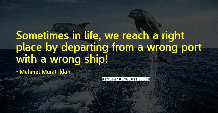 Mehmet Murat Ildan Quotes: Sometimes in life, we reach a right place by departing from a wrong port with a wrong ship!