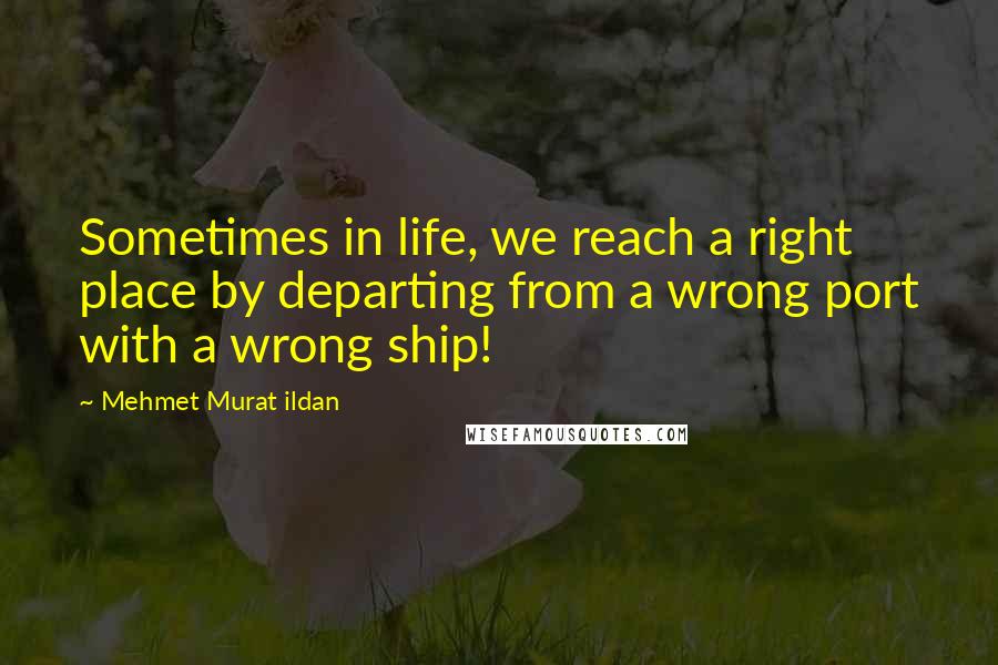 Mehmet Murat Ildan Quotes: Sometimes in life, we reach a right place by departing from a wrong port with a wrong ship!