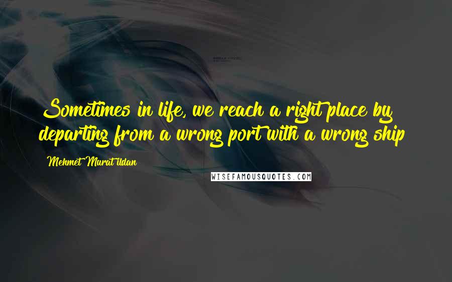 Mehmet Murat Ildan Quotes: Sometimes in life, we reach a right place by departing from a wrong port with a wrong ship!