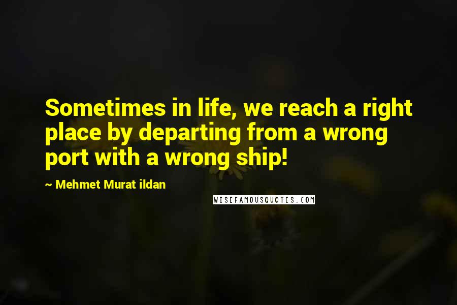 Mehmet Murat Ildan Quotes: Sometimes in life, we reach a right place by departing from a wrong port with a wrong ship!