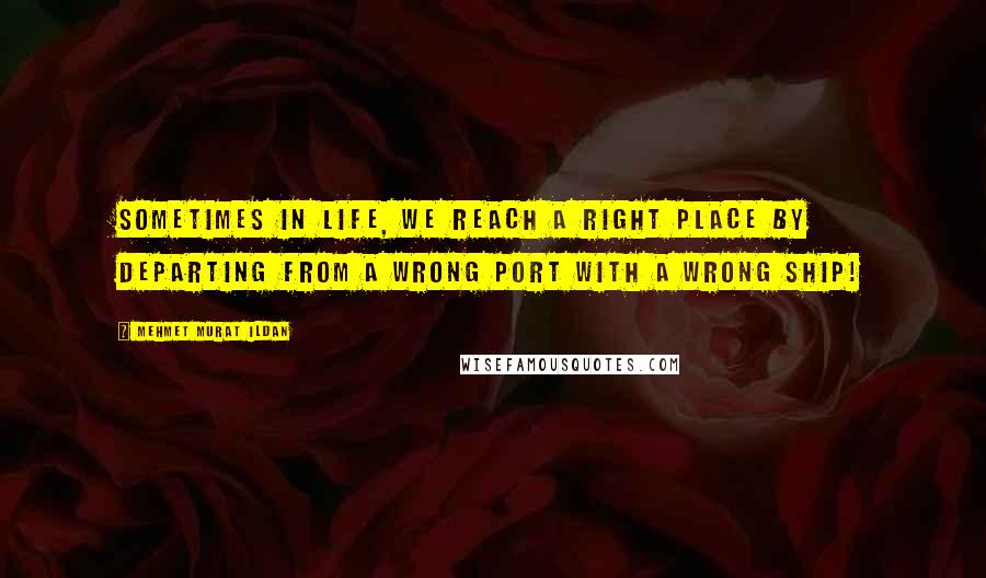 Mehmet Murat Ildan Quotes: Sometimes in life, we reach a right place by departing from a wrong port with a wrong ship!