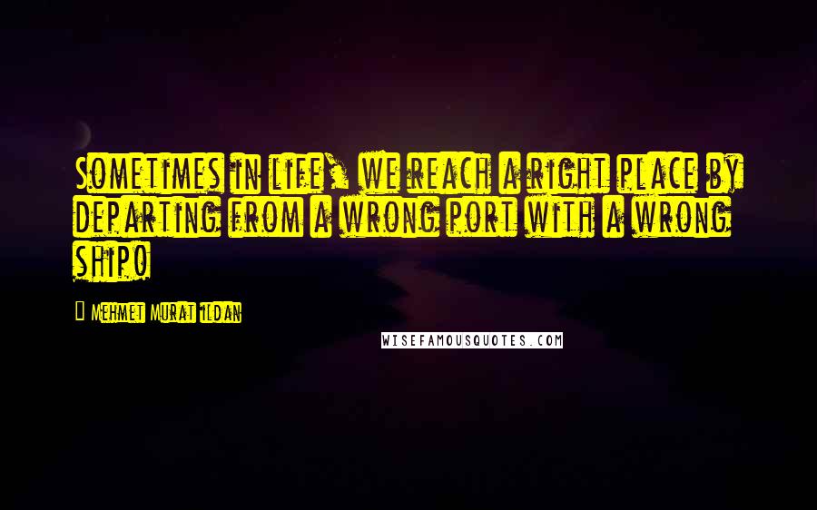 Mehmet Murat Ildan Quotes: Sometimes in life, we reach a right place by departing from a wrong port with a wrong ship!