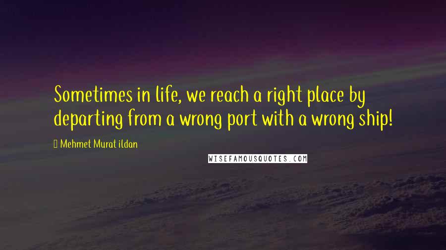 Mehmet Murat Ildan Quotes: Sometimes in life, we reach a right place by departing from a wrong port with a wrong ship!