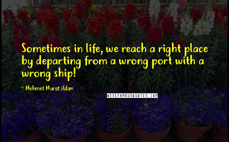 Mehmet Murat Ildan Quotes: Sometimes in life, we reach a right place by departing from a wrong port with a wrong ship!