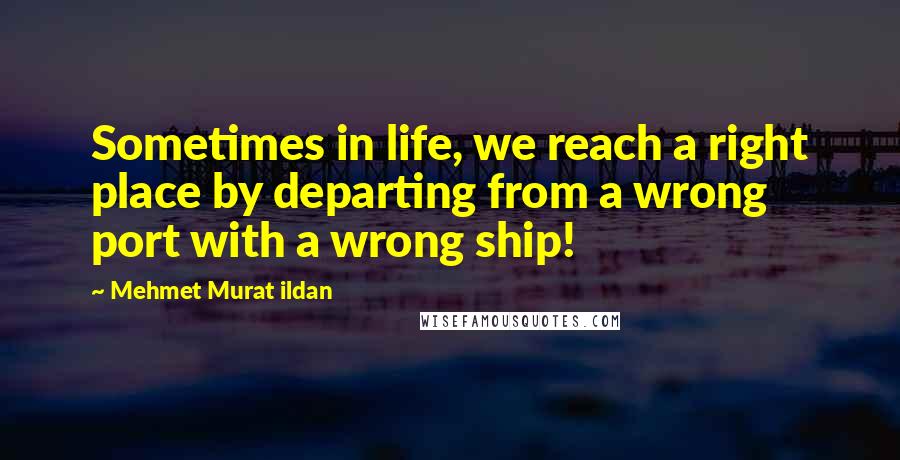 Mehmet Murat Ildan Quotes: Sometimes in life, we reach a right place by departing from a wrong port with a wrong ship!