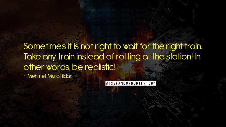 Mehmet Murat Ildan Quotes: Sometimes it is not right to wait for the right train. Take any train instead of rotting at the station! In other words, be realistic!