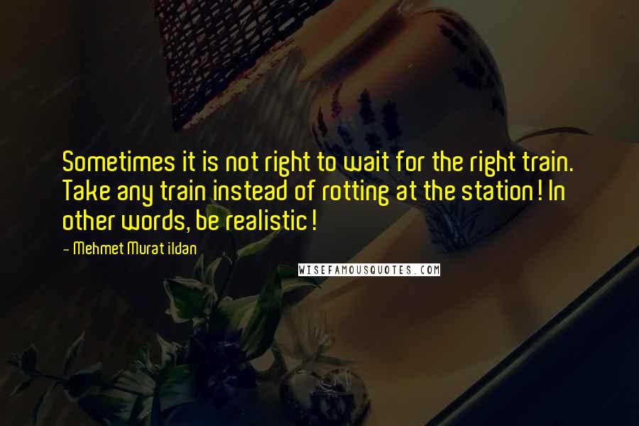 Mehmet Murat Ildan Quotes: Sometimes it is not right to wait for the right train. Take any train instead of rotting at the station! In other words, be realistic!