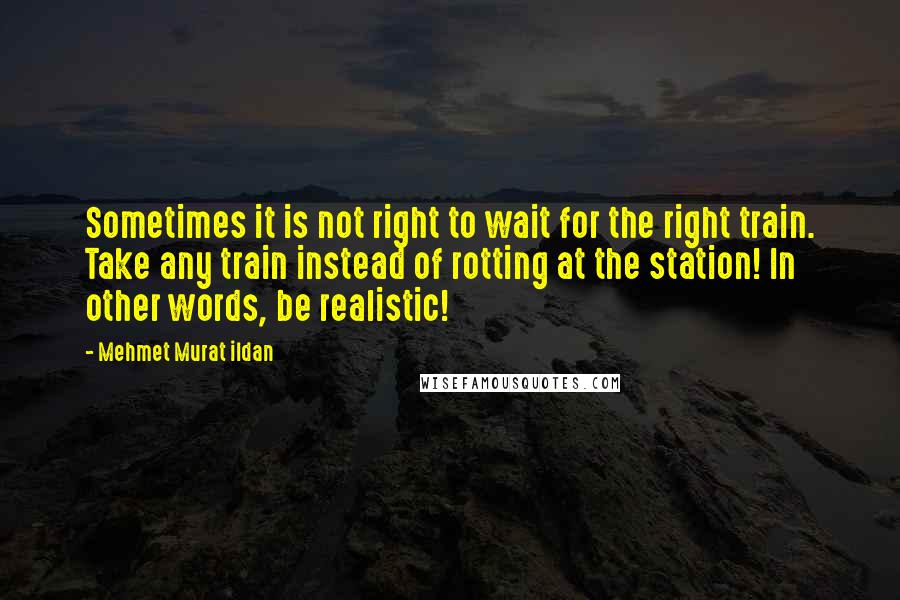 Mehmet Murat Ildan Quotes: Sometimes it is not right to wait for the right train. Take any train instead of rotting at the station! In other words, be realistic!