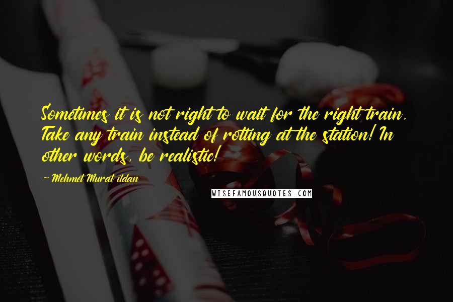 Mehmet Murat Ildan Quotes: Sometimes it is not right to wait for the right train. Take any train instead of rotting at the station! In other words, be realistic!