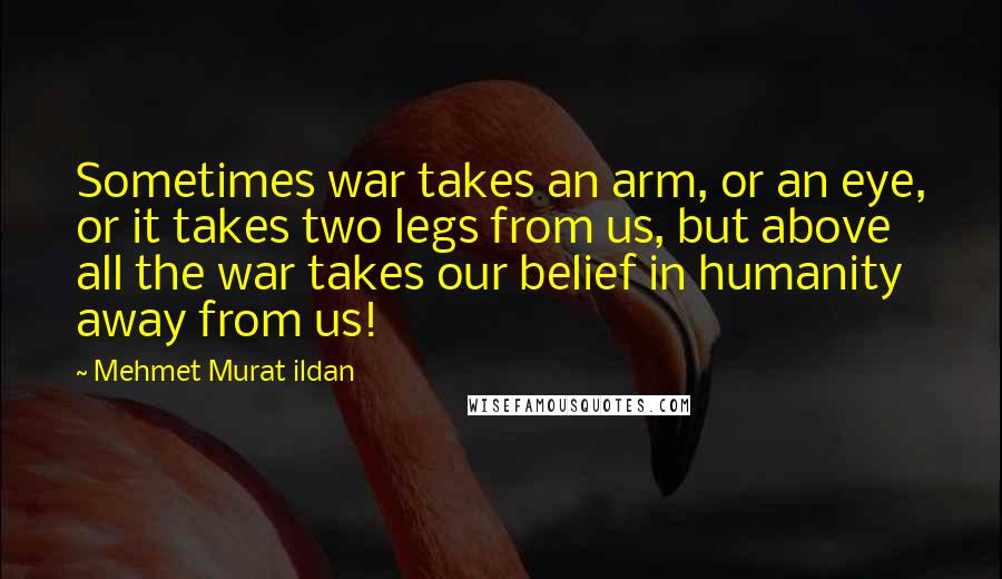 Mehmet Murat Ildan Quotes: Sometimes war takes an arm, or an eye, or it takes two legs from us, but above all the war takes our belief in humanity away from us!