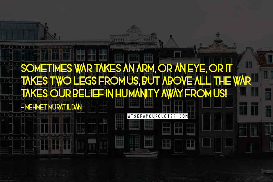 Mehmet Murat Ildan Quotes: Sometimes war takes an arm, or an eye, or it takes two legs from us, but above all the war takes our belief in humanity away from us!