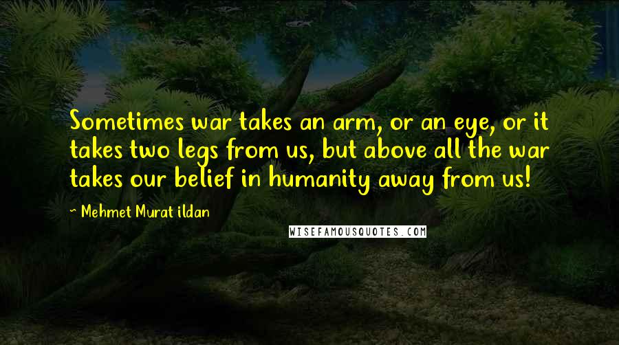 Mehmet Murat Ildan Quotes: Sometimes war takes an arm, or an eye, or it takes two legs from us, but above all the war takes our belief in humanity away from us!