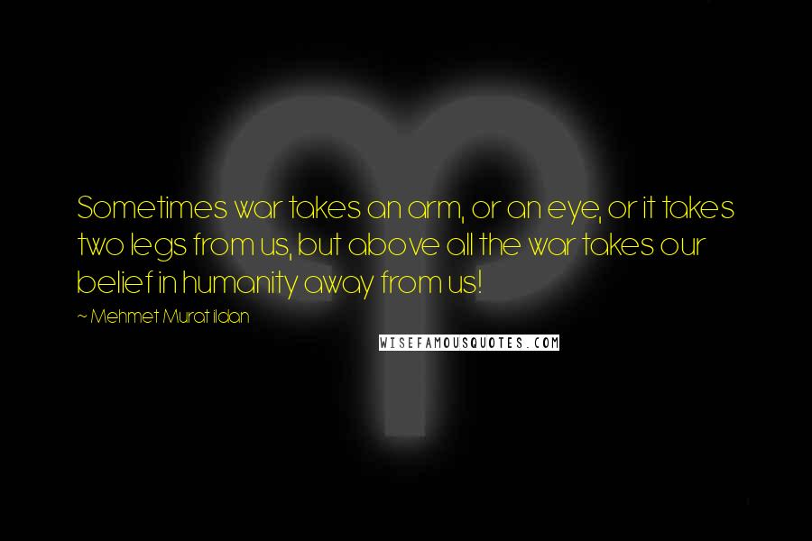 Mehmet Murat Ildan Quotes: Sometimes war takes an arm, or an eye, or it takes two legs from us, but above all the war takes our belief in humanity away from us!