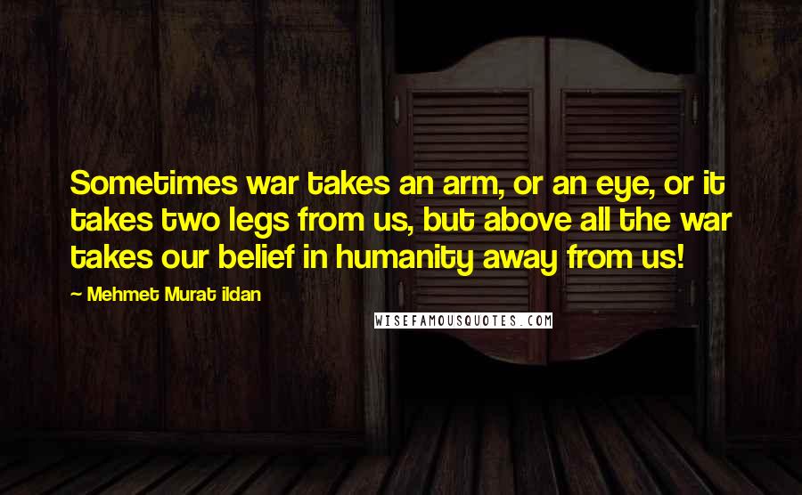 Mehmet Murat Ildan Quotes: Sometimes war takes an arm, or an eye, or it takes two legs from us, but above all the war takes our belief in humanity away from us!