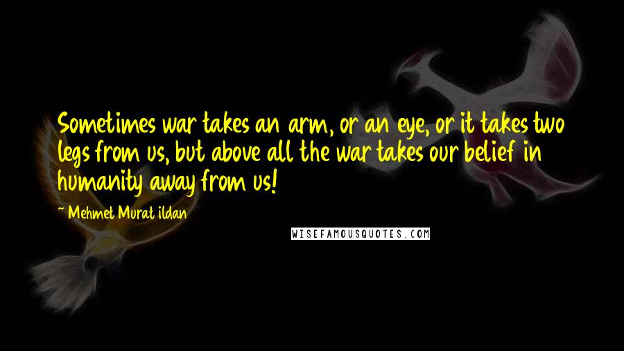 Mehmet Murat Ildan Quotes: Sometimes war takes an arm, or an eye, or it takes two legs from us, but above all the war takes our belief in humanity away from us!