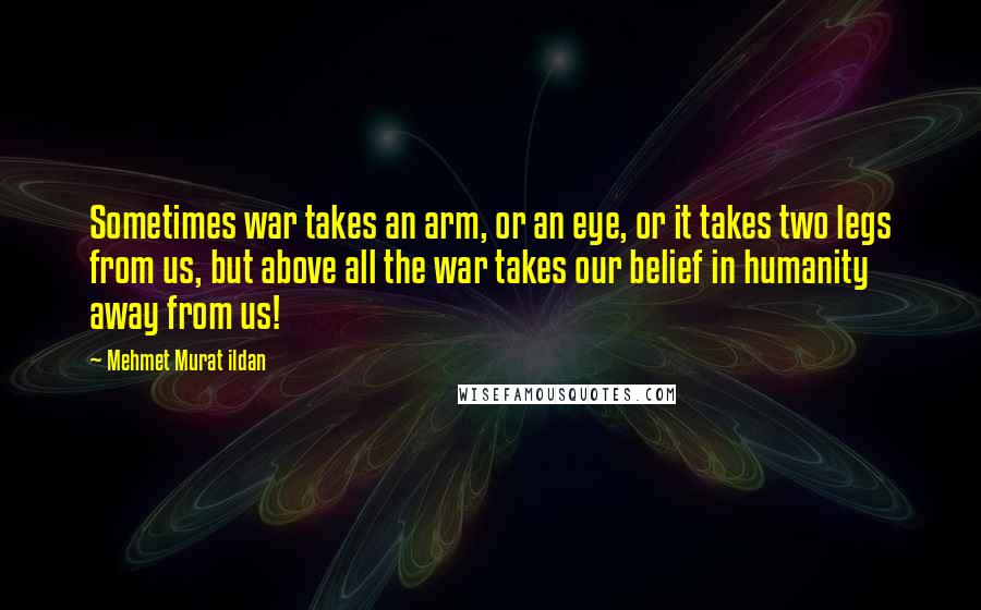 Mehmet Murat Ildan Quotes: Sometimes war takes an arm, or an eye, or it takes two legs from us, but above all the war takes our belief in humanity away from us!