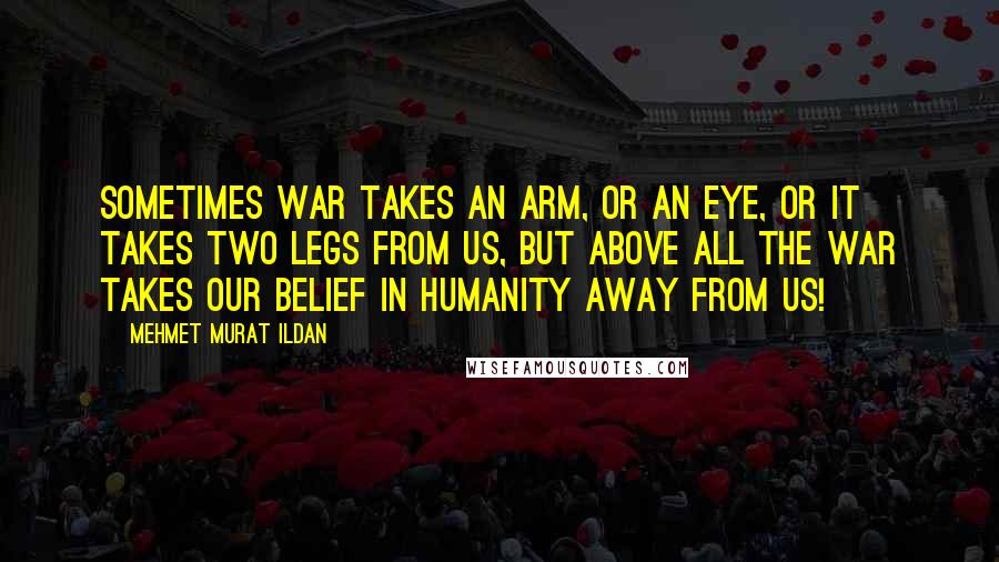 Mehmet Murat Ildan Quotes: Sometimes war takes an arm, or an eye, or it takes two legs from us, but above all the war takes our belief in humanity away from us!