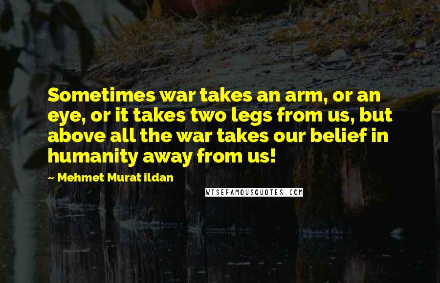 Mehmet Murat Ildan Quotes: Sometimes war takes an arm, or an eye, or it takes two legs from us, but above all the war takes our belief in humanity away from us!