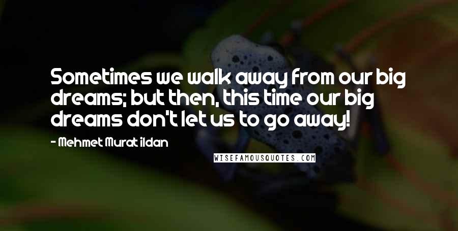 Mehmet Murat Ildan Quotes: Sometimes we walk away from our big dreams; but then, this time our big dreams don't let us to go away!