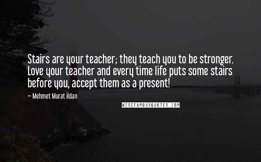 Mehmet Murat Ildan Quotes: Stairs are your teacher; they teach you to be stronger. Love your teacher and every time life puts some stairs before you, accept them as a present!