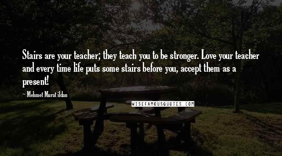 Mehmet Murat Ildan Quotes: Stairs are your teacher; they teach you to be stronger. Love your teacher and every time life puts some stairs before you, accept them as a present!
