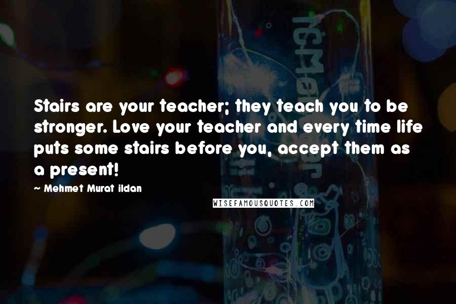 Mehmet Murat Ildan Quotes: Stairs are your teacher; they teach you to be stronger. Love your teacher and every time life puts some stairs before you, accept them as a present!