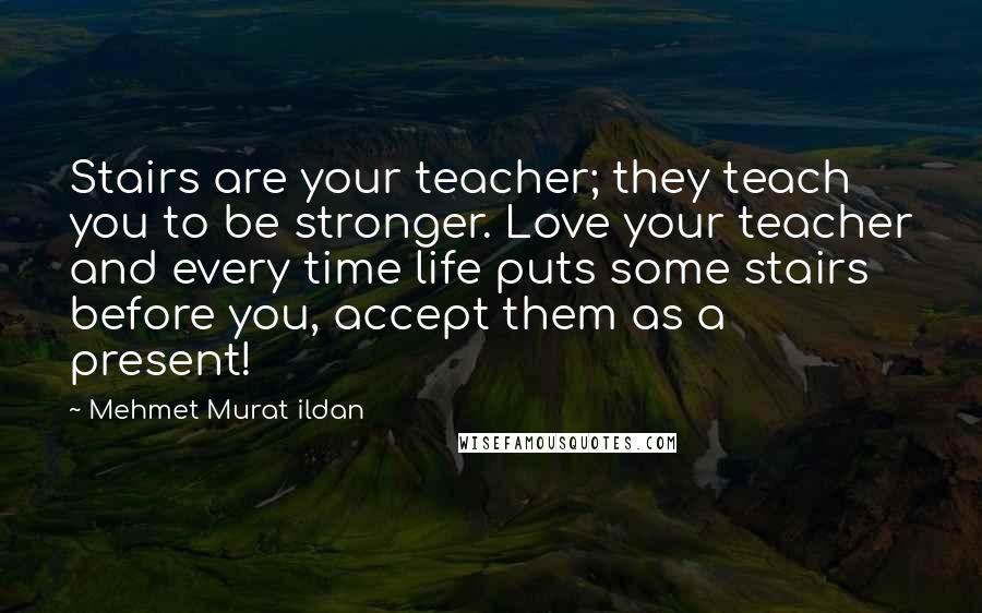 Mehmet Murat Ildan Quotes: Stairs are your teacher; they teach you to be stronger. Love your teacher and every time life puts some stairs before you, accept them as a present!