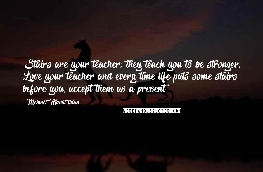 Mehmet Murat Ildan Quotes: Stairs are your teacher; they teach you to be stronger. Love your teacher and every time life puts some stairs before you, accept them as a present!