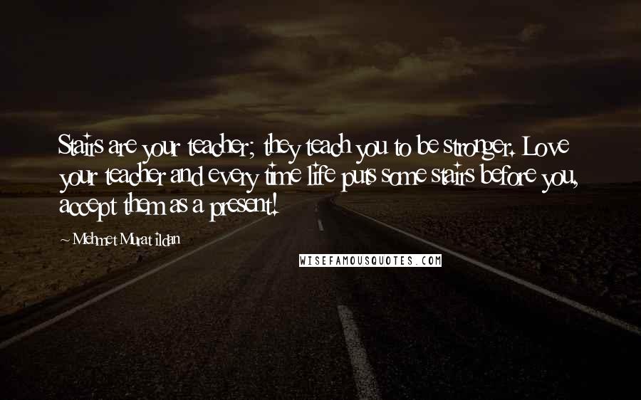 Mehmet Murat Ildan Quotes: Stairs are your teacher; they teach you to be stronger. Love your teacher and every time life puts some stairs before you, accept them as a present!