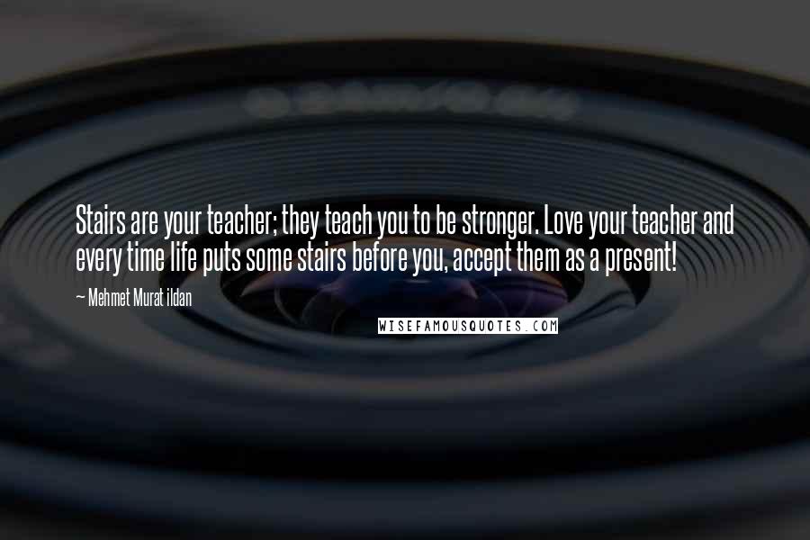 Mehmet Murat Ildan Quotes: Stairs are your teacher; they teach you to be stronger. Love your teacher and every time life puts some stairs before you, accept them as a present!