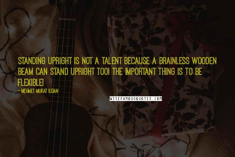 Mehmet Murat Ildan Quotes: Standing upright is not a talent because a brainless wooden beam can stand upright too! The important thing is to be flexible!