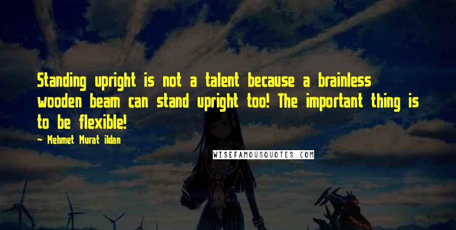 Mehmet Murat Ildan Quotes: Standing upright is not a talent because a brainless wooden beam can stand upright too! The important thing is to be flexible!