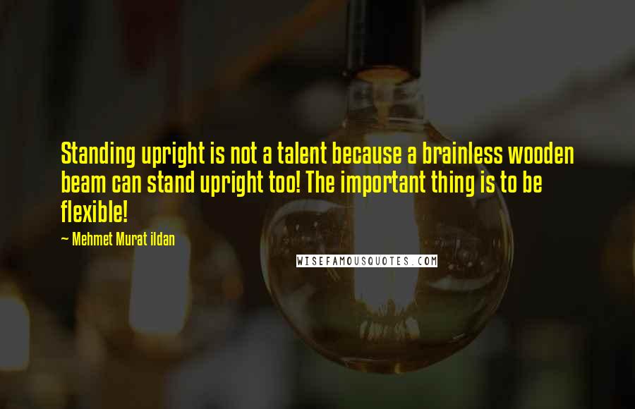 Mehmet Murat Ildan Quotes: Standing upright is not a talent because a brainless wooden beam can stand upright too! The important thing is to be flexible!