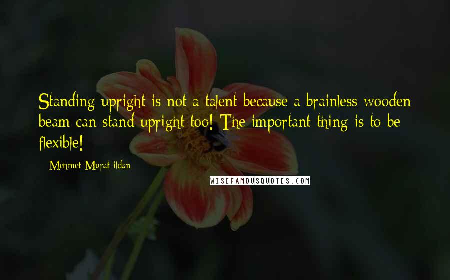 Mehmet Murat Ildan Quotes: Standing upright is not a talent because a brainless wooden beam can stand upright too! The important thing is to be flexible!