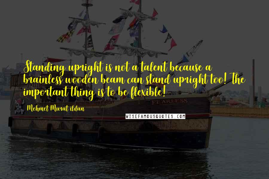Mehmet Murat Ildan Quotes: Standing upright is not a talent because a brainless wooden beam can stand upright too! The important thing is to be flexible!
