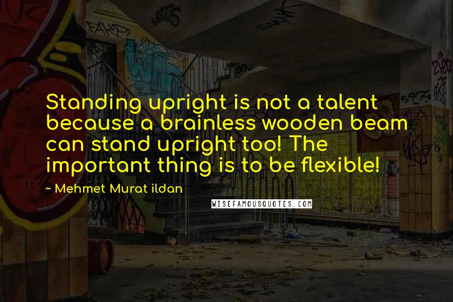 Mehmet Murat Ildan Quotes: Standing upright is not a talent because a brainless wooden beam can stand upright too! The important thing is to be flexible!